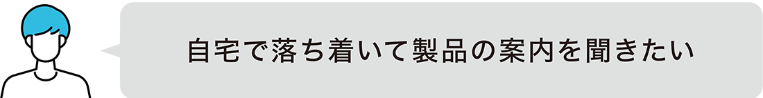 自宅で落ち着いて製品の案内を聞きたい