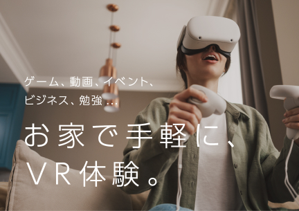 ゲーム、動画、イベント、ビジネス、勉強…お家で手軽に、VR体験。