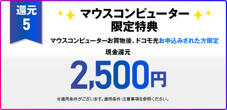 【還元5】OCN オンラインショップ限定特典 税込15,01円以上のご注文と同時のドコモ光お申込みされた方限定 現金還元2,500円 注文せずに直接申込フォームからドコモ光お申込みされた場合 現金還元500円＋OCNオンラインショップで使える割引コード2,000円 ※適用条件がございます。適用条件・注意事項など内の【OCN オンラインショップ限定特典（割引コード）の適用条件、注意事項】を参照ください。