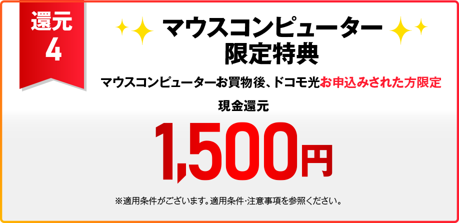 【還元4】OCN オンラインショップ限定特典 税込15,01円以上のご注文と同時のドコモ光お申込みされた方限定 現金還元1,500円　注文せずに直接申込フォームからドコモ光お申込みされた場合 現金還元500円＋OCNオンラインショップで使える割引コード2,000円 ※適用条件がございます。適用条件・注意事項など内の【OCN オンラインショップ限定特典（割引コード）の適用条件、注意事項】を参照ください。